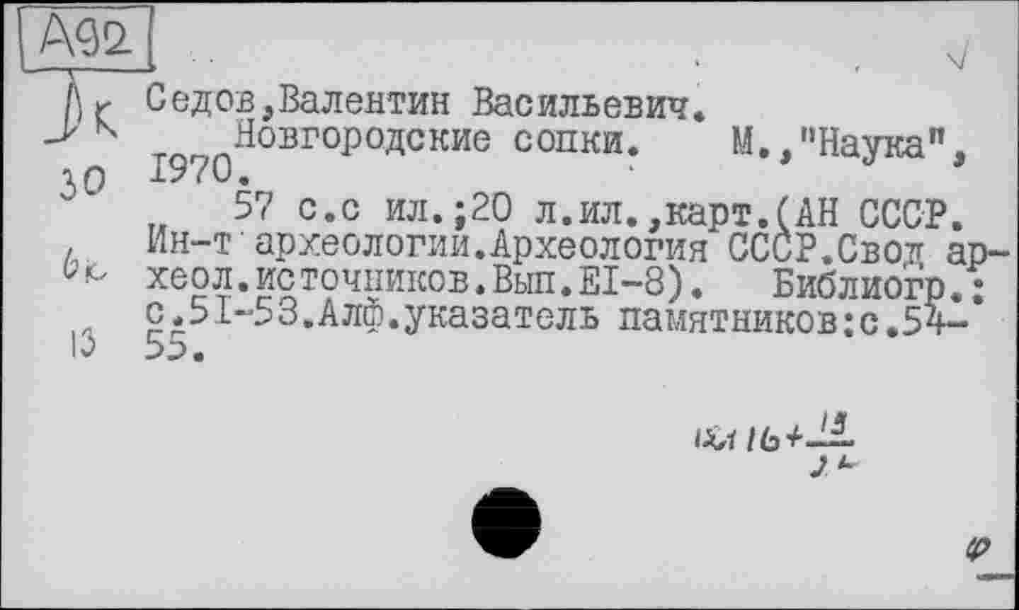 ﻿Är Седов,Валентин Васильевич.
-> N Новгородские сопки.
30
13
1970.	* ------------ М./'Науга",
57 с.с ил.;20 л.ил.,карт.(АН СССР.
Ин-т археологии.Археология СССР.Свок ар-хеол.источников.Выл.EI-8).	Библиогр.•
с.51-53.Алф.указатель памятников: с.5 V’

tp